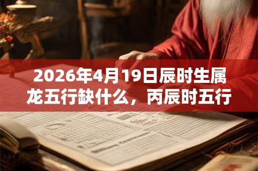 2026年4月19日辰时生属龙五行缺什么,丙辰时五行缺什么 2026年4月19日辰时生属龙五行缺什么,丙辰时五行缺什么