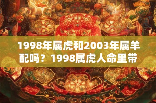 1998年属虎和2003年属羊配吗?1998属虎人命里带二婚吗? 1998年属虎和2003年属羊配吗?1998属虎人命里带二婚吗?