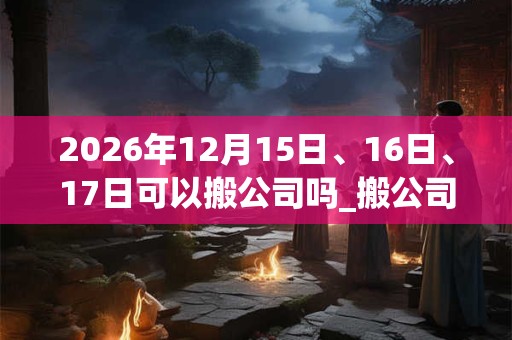 2026年12月15日、16日、17日可以搬公司吗_搬公司日子好吗 2026年12月15日、16日、17日可以搬公司吗_搬公司日子好吗