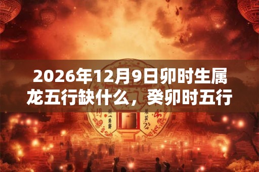 2026年12月9日卯时生属龙五行缺什么,癸卯时五行缺什么 2026年12月9日卯时生属龙五行缺什么,癸卯时五行缺什么