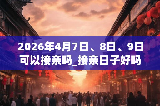 2026年4月7日、8日、9日可以接亲吗_接亲日子好吗 2026年4月7日、8日、9日可以接亲吗_接亲日子好吗