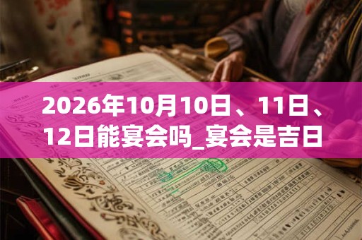 2026年10月10日、11日、12日能宴会吗_宴会是吉日吗 2026年10月10日、11日、12日能宴会吗_宴会是吉日吗