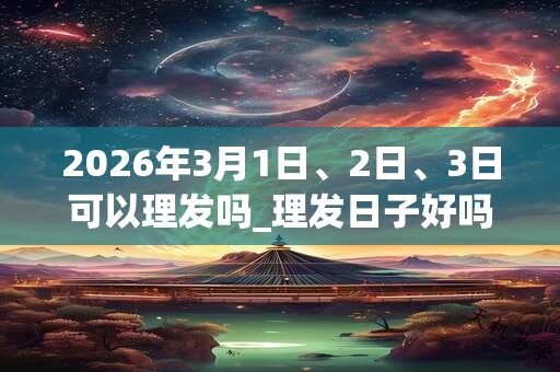 2026年3月1日、2日、3日可以理发吗_理发日子好吗