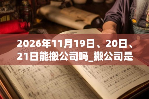 2026年11月19日、20日、21日能搬公司吗_搬公司是吉日吗
