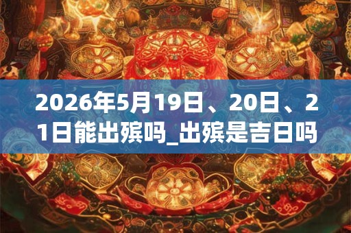 2026年5月19日、20日、21日能出殡吗_出殡是吉日吗