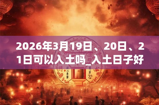 2026年3月19日、20日、21日可以入土吗_入土日子好吗 2026年3月19日、20日、21日可以入土吗_入土日子好吗