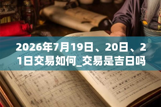 2026年7月19日、20日、21日交易如何_交易是吉日吗