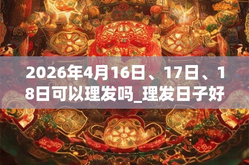 2026年4月16日、17日、18日可以理发吗_理发日子好吗