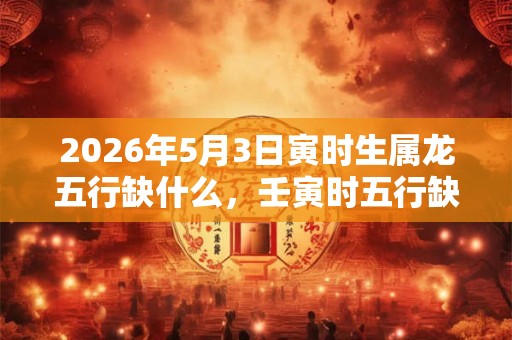 2026年5月3日寅时生属龙五行缺什么,壬寅时五行缺什么 2026年5月3日寅时生属龙五行缺什么,壬寅时五行缺什么