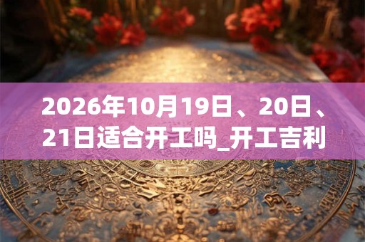 2026年10月19日、20日、21日适合开工吗_开工吉利吗 2026年10月19日、20日、21日适合开工吗_开工吉利吗
