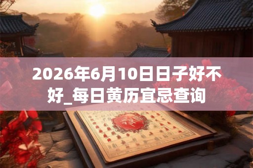 2026年6月10日日子好不好_每日黄历宜忌查询