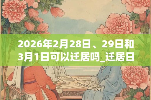 2026年2月28日、29日和3月1日可以迁居吗_迁居日子好吗 2026年2月28日、29日和3月1日可以迁居吗_迁居日子好吗