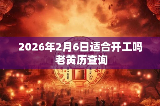 2026年2月6日适合开工吗 老黄历查询