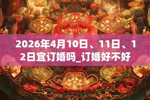 2026年4月10日、11日、12日宜订婚吗_订婚好不好