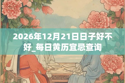 2026年12月21日日子好不好_每日黄历宜忌查询