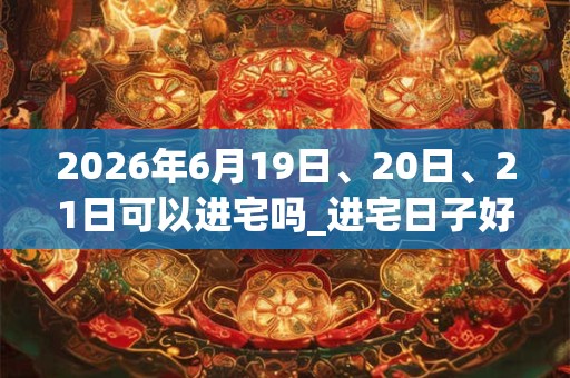 2026年6月19日、20日、21日可以进宅吗_进宅日子好吗 2026年6月19日、20日、21日可以进宅吗_进宅日子好吗
