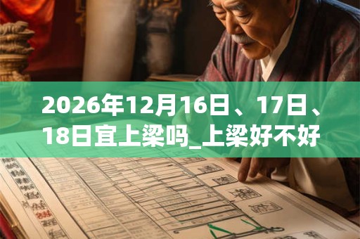 2026年12月16日、17日、18日宜上梁吗_上梁好不好 2026年12月16日、17日、18日宜上梁吗_上梁好不好