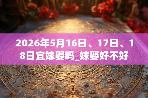 2026年5月16日、17日、18日宜嫁娶吗_嫁娶好不好 2026年5月16日、17日、18日宜嫁娶吗_嫁娶好不好