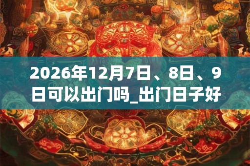 2026年12月7日、8日、9日可以出门吗_出门日子好吗