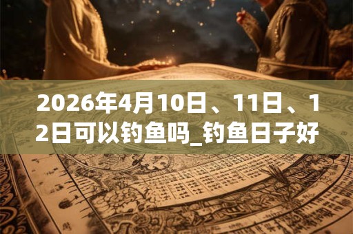 2026年4月10日、11日、12日可以钓鱼吗_钓鱼日子好吗 2026年4月10日、11日、12日可以钓鱼吗_钓鱼日子好吗