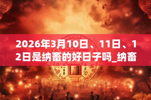 2026年3月10日、11日、12日是纳畜的好日子吗_纳畜可以吗 2026年3月10日、11日、12日是纳畜的好日子吗_纳畜可以吗