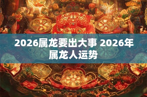 2026属龙要出大事 2026年属龙人运势 2026属龙要出大事 2026年属龙人运势