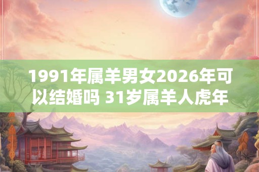 1991年属羊男女2026年可以结婚吗 31岁属羊人虎年结婚要注意什么 1991年属羊男女2026年可以结婚吗 31岁属羊人虎年结婚要注意什么