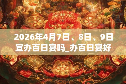 2026年4月7日、8日、9日宜办百日宴吗_办百日宴好不好
