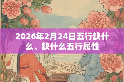 2026年2月24日五行缺什么、缺什么五行属性 2026年2月24日五行缺什么、缺什么五行属性