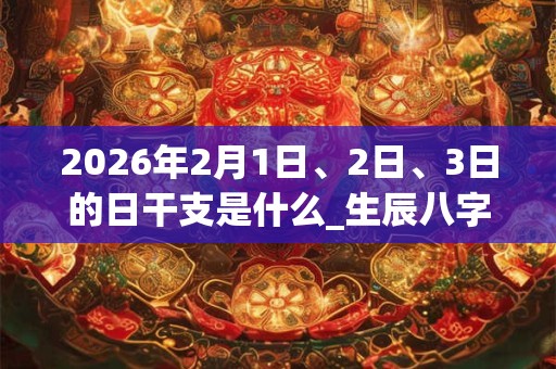 2026年2月1日、2日、3日的日干支是什么_生辰八字 2026年2月1日、2日、3日的日干支是什么_生辰八字