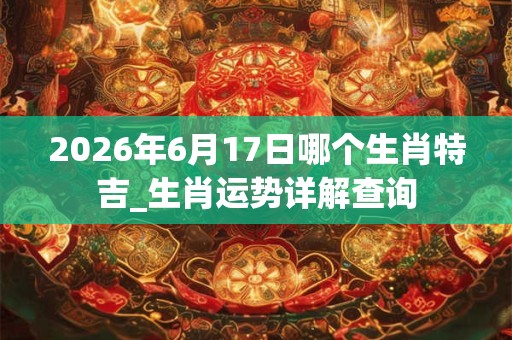 2026年6月17日哪个生肖特吉_生肖运势详解查询 2026年6月17日哪个生肖特吉_生肖运势详解查询
