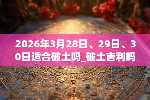 2026年3月28日、29日、30日适合破土吗_破土吉利吗