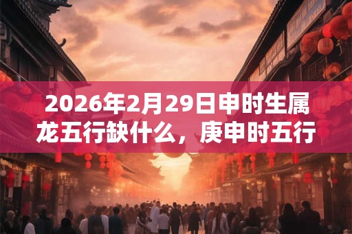 2026年2月29日申时生属龙五行缺什么,庚申时五行缺什么 2026年2月29日申时生属龙五行缺什么,庚申时五行缺什么