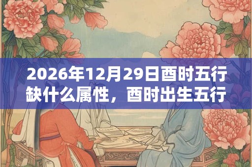 2026年12月29日酉时五行缺什么属性,酉时出生五行缺什么 2026年12月29日酉时五行缺什么属性,酉时出生五行缺什么