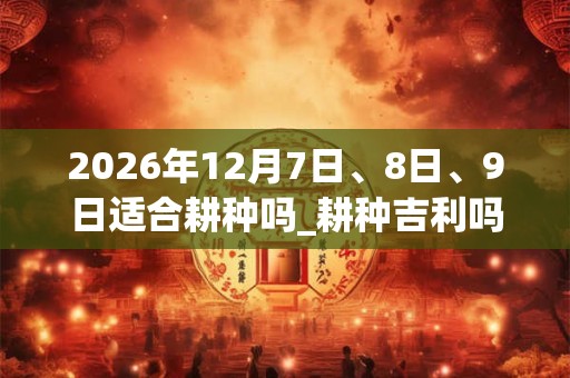2026年12月7日、8日、9日适合耕种吗_耕种吉利吗 2026年12月7日、8日、9日适合耕种吗_耕种吉利吗