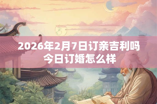 2026年2月7日订亲吉利吗 今日订婚怎么样 2026年2月7日订亲吉利吗 今日订婚怎么样