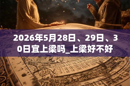 2026年5月28日、29日、30日宜上梁吗_上梁好不好 2026年5月28日、29日、30日宜上梁吗_上梁好不好