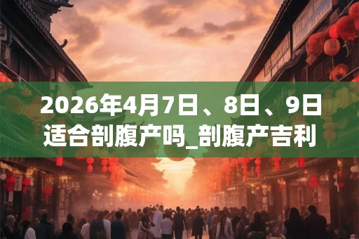 2026年4月7日、8日、9日适合剖腹产吗_剖腹产吉利吗 2026年4月7日、8日、9日适合剖腹产吗_剖腹产吉利吗