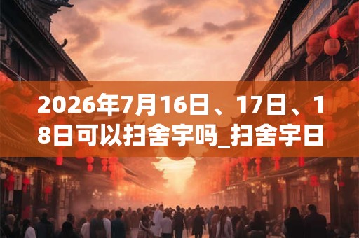 2026年7月16日、17日、18日可以扫舍宇吗_扫舍宇日子好吗 2026年7月16日、17日、18日可以扫舍宇吗_扫舍宇日子好吗