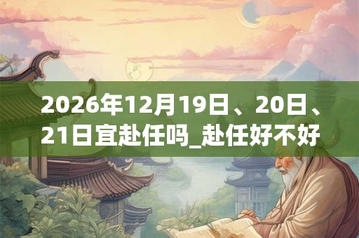 2026年12月19日、20日、21日宜赴任吗_赴任好不好