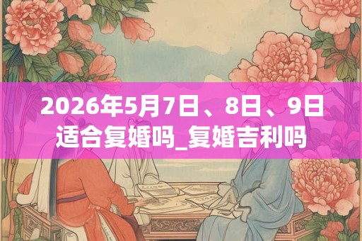 2026年5月7日、8日、9日适合复婚吗_复婚吉利吗 2026年5月7日、8日、9日适合复婚吗_复婚吉利吗
