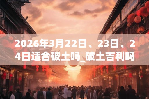 2026年3月22日、23日、24日适合破土吗_破土吉利吗