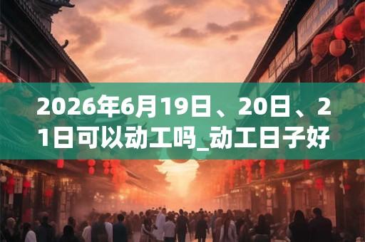 2026年6月19日、20日、21日可以动工吗_动工日子好吗