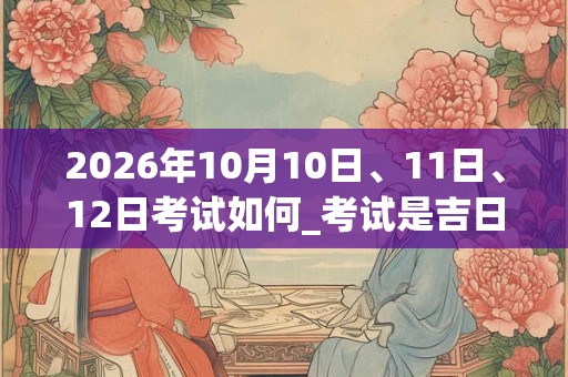 2026年10月10日、11日、12日考试如何_考试是吉日吗 2026年10月10日、11日、12日考试如何_考试是吉日吗