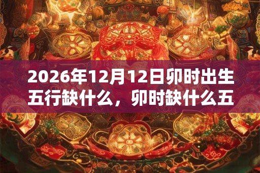 2026年12月12日卯时出生五行缺什么，卯时缺什么五行