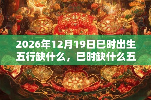 2026年12月19日巳时出生五行缺什么,巳时缺什么五行 2026年12月19日巳时出生五行缺什么,巳时缺什么五行