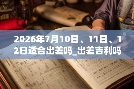 2026年7月10日、11日、12日适合出差吗_出差吉利吗 2026年7月10日、11日、12日适合出差吗_出差吉利吗