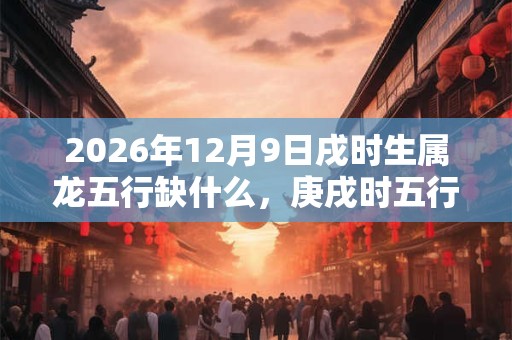 2026年12月9日戌时生属龙五行缺什么,庚戌时五行缺什么 2026年12月9日戌时生属龙五行缺什么,庚戌时五行缺什么