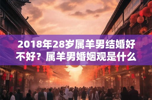2018年28岁属羊男结婚好不好?属羊男婚姻观是什么? 2018年28岁属羊男结婚好不好?属羊男婚姻观是什么?