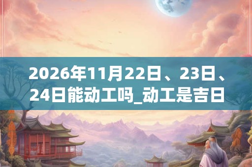 2026年11月22日、23日、24日能动工吗_动工是吉日吗 2026年11月22日、23日、24日能动工吗_动工是吉日吗